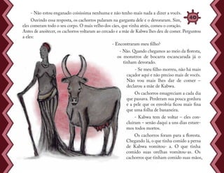 - Não estou enganado coisíssima nenhuma e não tenho mais nada a dizer a vocês.
Ouvindo essa resposta, os cachorros pularam na garganta dele e o devoraram. Sim,
eles comeram todo o seu corpo. O mais velho dos cães, que vinha atrás, comeu o coração.
Antes de anoitecer, os cachorros voltaram ao cercado e a mãe de Kabwa lhes deu de comer. Perguntou
a eles:
- Encontraram meu filho?
- Não. Quando chegamos ao meio da floresta,
os monstros de bocarra escancarada já o
tinham devorado.
- Se meu filho morreu, não há mais
caçador aqui e não preciso mais de vocês.
Não vou mais lhes dar de comer –
declarou a mãe de Kabwa.
Os cachorros emagreciam a cada dia
que passava. Perderam sua pouca gordura
e a pele que os envolvia ficou mais fina
que uma folha de bananeira.
- Kabwa tem de voltar – eles con-
cluíram – senão daqui a uns dias estare-
mos todos mortos.
Os cachorros foram para a floresta.
Chegando lá, o que tinha comido a perna
de Kabwa vomitou- a. O que tinha
comido suas orelhas vomitou-as. Os
cachorros que tinham comido suas mãos,
40
 