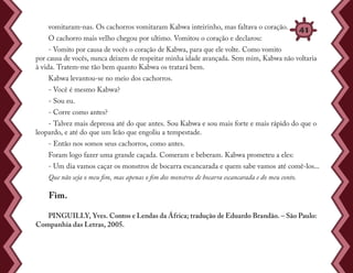 PINGUILLY, Yves. Contos e Lendas da África; tradução de Eduardo Brandão. – São Paulo:
Companhia das Letras, 2005.
vomitaram-nas. Os cachorros vomitaram Kabwa inteirinho, mas faltava o coração.
O cachorro mais velho chegou por ultimo. Vomitou o coração e declarou:
- Vomito por causa de vocês o coração de Kabwa, para que ele volte. Como vomito
por causa de vocês, nunca deixem de respeitar minha idade avançada. Sem mim, Kabwa não voltaria
à vida. Tratem-me tão bem quanto Kabwa os tratará bem.
Kabwa levantou-se no meio dos cachorros.
- Você é mesmo Kabwa?
- Sou eu.
- Corre como antes?
- Talvez mais depressa até do que antes. Sou Kabwa e sou mais forte e mais rápido do que o
leopardo, e até do que um leão que engoliu a tempestade.
- Então nos somos seus cachorros, como antes.
Foram logo fazer uma grande caçada. Comeram e beberam. Kabwa prometeu a eles:
- Um dia vamos caçar os monstros de bocarra escancarada e quem sabe vamos até comê-los...
Que não seja o meu fim, mas apenas o fim dos monstros de bocarra escancarada e do meu conto.
Fim.
41
 