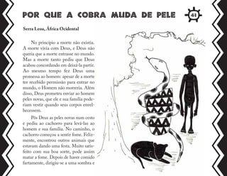 Por que a cobra muda de pele
Serra Leoa, África Ocidental
No princípio a morte não existia.
A morte vivia com Deus, e Deus não
queria que a morte entrasse no mundo.
Mas a morte tanto pediu que Deus
acabou concordando em deixá-la partir.
Ao mesmo tempo fez Deus uma
promessa ao homem: apesar de a morte
ter recebido permissão para entrar no
mundo, o Homem não morreria. Além
disso, Deus prometeu enviar ao homem
peles novas, que ele e sua família pode-
riam vestir quando seus corpos envel-
hecessem.
Pôs Deus as peles novas num cesto
e pediu ao cachorro para levá-las ao
homem e sua família. No caminho, o
cachorro começou a sentir fome. Feliz-
mente, encontrou outros animais que
estavam dando uma festa. Muito satis-
feito com sua boa sorte, pode assim
matar a fome. Depois de haver comido
fartamente, dirigiu-se a uma sombra e
43
 