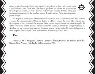 deitou-se para descansar. Então a esperta cobra aproximou-se dele e perguntou o que
é que havia no cesto. O cachorro lhe disse o que havia no cesto e por que o estava
levando para o homem. Minutos depois o cachorro caiu no sono. Então a cobra, que
ficara por perto a espreitá-lo, apanhou o cesto de peles novas e fugiu silenciosamente
para o bosque.
Ao despertar, vendo que a cobra lhe roubara o cesto de peles, o cachorro correu até o homem
e contou-lhe o que acontecera. O homem dirigiu-se a Deus e contou-lhe o ocorrido, exigindo que
ele obrigasse a cobra a devolver-lhe as peles. Deus, porém, respondeu que não tomaria as peles da
cobra, e por isso o homem passou a ter um ódio mortal à cobra, e sempre que a vê procura matá-la.
A cobra, por seu turno, sempre evitou o homem e sempre viveu sozinha. E, como ainda possui o
cesto de peles fornecido por Deus, pode trocar a pele velha por outra nova.
Fonte: CAREY, Margaret. Contos e Lendas da África; tradução de Antônio de Pádua
Danesi. Série Prisma. – São Paulo: Melhoramentos, 1981.
Fim.
44
 