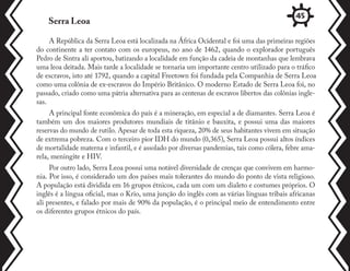 A República da Serra Leoa está localizada na África Ocidental e foi uma das primeiras regiões
do continente a ter contato com os europeus, no ano de 1462, quando o explorador português
Pedro de Sintra ali aportou, batizando a localidade em função da cadeia de montanhas que lembrava
uma leoa deitada. Mais tarde a localidade se tornaria um importante centro utilizado para o tráfico
de escravos, isto até 1792, quando a capital Freetown foi fundada pela Companhia de Serra Leoa
como uma colônia de ex-escravos do Império Britânico. O moderno Estado de Serra Leoa foi, no
passado, criado como uma pátria alternativa para as centenas de escravos libertos das colônias ingle-
sas.
A principal fonte econômica do país é a mineração, em especial a de diamantes. Serra Leoa é
também um dos maiores produtores mundiais de titânio e bauxita, e possui uma das maiores
reservas do mundo de rutilo. Apesar de toda esta riqueza, 20% de seus habitantes vivem em situação
de extrema pobreza. Com o terceiro pior IDH do mundo (0,365), Serra Leoa possui altos índices
de mortalidade materna e infantil, e é assolado por diversas pandemias, tais como cólera, febre ama-
rela, meningite e HIV.
Por outro lado, Serra Leoa possui uma notável diversidade de crenças que convivem em harmo-
nia. Por isso, é considerado um dos países mais tolerantes do mundo do ponto de vista religioso.
A população está dividida em 16 grupos étnicos, cada um com um dialeto e costumes próprios. O
inglês é a língua oficial, mas o Krio, uma junção do inglês com as várias línguas tribais africanas
ali presentes, e falado por mais de 90% da população, é o principal meio de entendimento entre
os diferentes grupos étnicos do país.
Serra Leoa
45
 