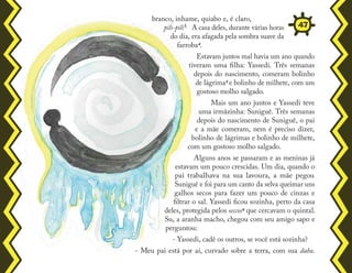 branco, inhame, quiabo e, é claro,
pili-pili³. A casa deles, durante várias horas
do dia, era afagada pela sombra suave da
farroba4.
Estavam juntos mal havia um ano quando
tiveram uma filha: Yassedi. Três semanas
depois do nascimento, comeram bolinho
de lágrima5 e bolinho de milhete, com um
gostoso molho salgado.
Mais um ano juntos e Yassedi teve
uma irmãzinha: Suniguê. Três semanas
depois do nascimento de Suniguê, o pai
e a mãe comeram, nem é preciso dizer,
bolinho de lágrimas e bolinho de milhete,
com um gostoso molho salgado.
Alguns anos se passaram e as meninas já
estavam um pouco crescidas. Um dia, quando o
pai trabalhava na sua lavoura, a mãe pegou
Suniguê e foi para um canto da selva queimar uns
galhos secos para fazer um pouco de cinzas e
filtrar o sal. Yassedi ficou sozinha, perto da casa
deles, protegida pelos seccos6 que cercavam o quintal.
Su, a aranha macho, chegou com seu amigo sapo e
perguntou:
- Yassedi, cadê os outros, se você está sozinha?
- Meu pai está por aí, curvado sobre a terra, com sua daba.
47
 