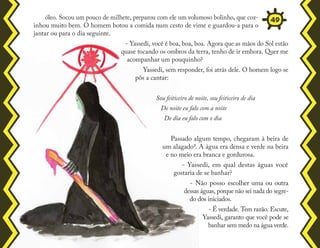 óleo. Socou um pouco de milhete, preparou com ele um volumoso bolinho, que coz-
inhou muito bem. O homem botou a comida num cesto de vime e guardou-a para o
jantar ou para o dia seguinte.
- Yassedi, você é boa, boa, boa. Agora que as mãos do Sol estão
quase tocando os ombros da terra, tenho de ir embora. Quer me
acompanhar um pouquinho?
Yassedi, sem responder, foi atrás dele. O homem logo se
pôs a cantar:
Sou feiticeiro de noite, sou feiticeiro de dia
De noite eu falo com a noite
De dia eu falo com o dia
Passado algum tempo, chegaram à beira de
um alagado7. A água era densa e verde na beira
e no meio era branca e gordurosa.
- Yassedi, em qual destas águas você
gostaria de se banhar?
- Não posso escolher uma ou outra
dessas águas, porque não sei nada do segre-
do dos iniciados.
- É verdade. Tem razão. Escute,
Yassedi, garanto que você pode se
banhar sem medo na água verde.
49
 