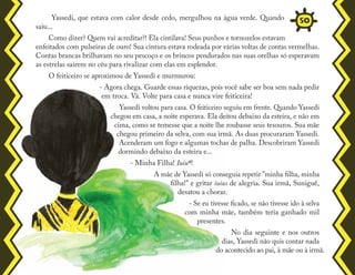 Yassedi, que estava com calor desde cedo, mergulhou na água verde. Quando
saiu...
Como dizer? Quem vai acreditar?! Ela cintilava! Seus punhos e tornozelos estavam
enfeitados com pulseiras de ouro! Sua cintura estava rodeada por várias voltas de contas vermelhas.
Contas brancas brilhavam no seu pescoço e os brincos pendurados nas suas orelhas só esperavam
as estrelas saírem no céu para rivalizar com elas em esplendor.
O feiticeiro se aproximou de Yassedi e murmurou:
- Agora chega. Guarde essas riquezas, pois você sabe ser boa sem nada pedir
em troca. Vá. Volte para casa e nunca vire feiticeira!
Yassedi voltou para casa. O feiticeiro seguiu em frente. Quando Yassedi
chegou em casa, a noite esperava. Ela deitou debaixo da esteira, e não em
cima, como se temesse que a noite lhe roubasse seus tesouros. Sua mãe
chegou primeiro da selva, com sua irmã. As duas procuraram Yassedi.
Acenderam um fogo e algumas tochas de palha. Descobriram Yassedi
dormindo debaixo da esteira e...
- Minha Filha! Iuiu8!
A mãe de Yassedi só conseguia repetir "minha filha, minha
filha!" e gritar iuius de alegria. Sua irmã, Suniguê,
desatou a chorar.
- Se eu tivesse ficado, se não tivesse ido à selva
com minha mãe, também teria ganhado mil
presentes.
No dia seguinte e nos outros
dias, Yassedi não quis contar nada
do acontecido ao pai, à mãe ou à irmã.
50
 