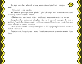 Foi pegar uma cabaça velha toda rachada, pôs um pouco d'água dentro e entregou
a ele:
- Tome, mate a sede, se puder.
Ele bebeu um gole d'água, só um golinho. Quase toda a água tinha escorrido no chão, como
se a cabaça rachada fosse uma peneira.
- Mocinha, quer ir pegar uma panela e cozinhar um pouco de carne para este seu avô?
Suniguê escolheu uma panela velha, bem suja, que só era usada agora para dar água às
galinhas-d'angola. Passou a panela para o velho das escamas. Ele cortou um pedaço da própria
carne, colocou-a na panela e perguntou:
- Você poderia cozinhar a carne com um pouco de óleo e preparar para mim um bolinho de
milhete bem macio?
Às gargalhadas, Suniguê pegou a panela. Cozinhou a carne com água e não com óleo. Pegou
farelo
52
 