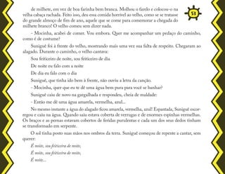 de milhete, em vez de boa farinha bem branca. Molhou o farelo e colocou-o na
velha cabaça rachada. Feito isso, deu essa comida horrível ao velho, como se se tratasse
do grande almoço de fim de ano, aquele que se come para comemorar a chegada do
milhete branco! O velho comeu sem dizer nada.
- Mocinha, acabei de comer. Vou embora. Quer me acompanhar um pedaço do caminho,
como é de costume?
Suniguê foi à frente do velho, mostrando mais uma vez sua falta de respeito. Chegaram ao
alagado. Durante o caminho, o velho cantava:
Sou feiticeiro de noite, sou feiticeiro de dia
De noite eu falo com a noite
De dia eu falo com o dia
Suniguê, que tinha ido bem à frente, não ouviu a letra da canção.
- Mocinha, quer que eu te dê uma água bem pura para você se banhar?
Suniguê caiu de novo na gargalhada e respondeu, cheia de maldade:
- Então me dê uma água amarela, vermelha, azul...
No mesmo instante a água do alagado ficou amarela, vermelha, azul! Espantada, Suniguê escor-
regou e caiu na água. Quando saiu estava coberta de verrugas e de enormes espinhas vermelhas.
Os braços e as pernas estavam cobertos de feridas purulentas e cada um dos seus dedos tinham
se transformado em serpente.
O sol tinha posto suas mãos nos ombros da terra. Suniguê começou de repente a cantar, sem
querer:
É noite, sou feiticeira de noite,
É noite, sou feiticeira de noite,
É noite...
53
 