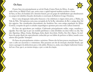 O povo Sara vive principalmente ao sul do Chade, Centro-Norte da África. A região
onde vivem, no Médio Chari, que, assim como a capital regional também recebem o nome
de Sara, ou Sars, foi fundada sob o domínio francês, por um grupo de trabalhadores que abandonaram
os campos de trabalhos forçados destinados à construção da Rodovia Congo-Oceânica.
Sara é uma designação dada pelos franceses e faz referência à origem deste povo, a Núbia, no
Vale do Nilo. Tal topônimo seria uma corruptela de Sa Sa Ra, 'adoradores de Ra', o antigo deus Sol
dos egípcios. São considerados descendentes dos lendários Sao, uma antiga população da África
Central, a respeito da qual os achados arqueológicos apontam para uma vasta cultura imaterial.
Os Sara são agricultores por tradição. Cultivando principalmente milho, sorgo, mandioca e
algodão. Sua vida rege-se por um modelo patrilinear e estão divididos em doze tribos ou clãs. São
eles: Ngambaye, Mbaye, Goulay, Madingaye, Kaba, Kyabé, Sara-Kaba, Niellim, Nar, Dai e Ngana. As mul-
heres do grupo Kyabé são especialmente conhecidas por seu hábito de perfurar os lábios, usando como
adorno dois grandes 'botoques'.
Os Saras são principalmente cristãos e animistas. Dentre eles há bem poucos muçulmanos. Prati-
cam o culto aos ancestrais e o totemismo. Eles possuem um rito de iniciação chamado Yondo, que
marca a passagem da adolescência para a vida adulta. Destaca-se, ainda, uma religião tradicional chama-
da Loa e Sou, que é, ao mesmo tempo, o pai e a mãe da criação.
Os Sara 55
 