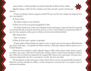 numa estrela, e a última prendeu nos portões dourados do Deus do Céu. Subiu.
Quando chegou, o Deus do Céu, sentado no seu banco dourado3 , gordo e risonho, per-
guntou:
- O que você deseja, Ananse, pequena aranha? Por que você fez uma viagem tão longa da terra
até o meu palácio?
E Ananse disse:
- Eu desejo comprar as suas histórias.
O Deus do céu deu uma gostosa gargalhada e disse:
- As minhas histórias são muito caras! Ninguém jamais pode pagar o preço por elas. Eu as guardo
no meu baú dourado, ao lado do meu trono de ouro, e nem os meus ministros se aproximam delas. O
que você tem, pequena aranha, para me oferecer em troca das minhas histórias?
Mas Ananse disse:
- Faça o seu preço.
O Deus do Céu coçou o queixo e respondeu:
- O preço pelas minhas histórias são quatro coisas: eu quero que você me traga os Marimbondos
que picam como fogo, o Leopardo dos dentes terríveis, a Fada que nenhum homem jamais viu e a
Grande Serpente.
Ananse fez uma reverência e voltou. Quando chegou à aldeia, todos estavam muito curiosos e queri-
am saber o que é que o Deus do Céu havia dito. Ananse contou e todos ficaram desolados. O preço
que o Deus do céu cobrava era impossível de se pagar! Mas Ananse não se preocupou. Foi para casa e
conversou longamente com Aso, a sua esposa e, à noite, Aso teve uma ideia.
No dia seguinte, os dois saíram para a mata. Ananse levava com ele uma grande folha de palmeira.
Entraram na mata, estenderam a folha, e os dois começaram a conversar, ele e a sua esposa, como se
estivessem discutindo:
4
 