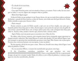 - É o desafio do nó mais forte.
- E como se joga?
- Com cipós! Funciona assim: você me estende os braços, e eu amarro. Você se solta. Se você conse-
guir se soltar, é a sua vez. Quem não conseguir soltar-se, perdeu.
- Muito bem! Quero jogar!
A ideia do Osebo era que qualquer nó que Ananse fizesse, ele, que era muito forte, poderia arrebentar
facilmente e, quando ele fosse amarrar as mãos de Ananse, seria ainda mais fácil para devorá-lo. Então,
Osebo estendeu as patas para Ananse e disse:
- Pode começar!
Ananse amarrou as patas de Osebo usando o cipó com um nó bem simples, mas antes que o
leopardo pudesse fazer força para se soltar, Ananse jogou a outra ponta do cipó por cima do galho de
uma árvore e puxou! Osebo ficou com os braços presos para cima e não conseguia fazer força para
soltar-se. Ananse, então, usando o mesmo cipó, amarrou todo o animal e disse:
- Agora Osebo, você está pronto para se encontrar com o Deus do Céu.
Na aldeia, todos ficaram surpresos, pois ninguém jamais havia conseguido sequer aproximar-se
daquele animal e sobreviver. Mas ainda faltavam os outros dois desafios. Os mais difíceis! Quem é que
iria conseguir se aproximar dos marimbondos que picam como fogo? Mas Ananse não se preocupou.
Foi para casa, conversou bastante com sua esposa, e criou um plano.
No dia seguinte, ele foi de novo para a mata. Desta vez, levando uma cabaça cheia d’água e uma
folha de palmeira. E disse:
- Eu vou encontrar Mboro, o enxame dos marimbondos que picam como fogo.
E foi. Caminhou, caminhou, caminhou, até que percebeu um som:
BZZZZZZZZZZZZZZZZZZZZZZZZZZZZZZ. Eram os marimbondos! Ele foi se aproximando
devagar, até que viu o enxame voando. Então, ele cobriu-se com a folha da palmeira, e começou a jogar
água em cima dos marimbondos, dizendo:
7
 