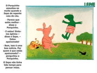 O Porquinho
assustou-se
muito quando o
Sapo de repente
caiu do céu.
- Parece que
estás melhor disse o
Porquinho.
- E estou! Sintome óptimo –
disse o Sapo. –
Estou
apaixonado!
- Bem, isso é uma
boa notícia. Por
quem é que estás
apaixonado? –
perguntou o
Porquinho.
O Sapo não tinha
tido tempo para
pensar nisso.

 