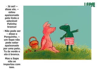 - Já sei! –
disse ele. –
estou
apaixonado
pela linda e
adorável
Patinha
branca!

- Não pode ser
– disse o
Porquinho. –
um Sapo não
pode estar
apaixonado
por uma pata.
Tu és verde e
ela é branca.
Mas o Sapo
não se
importou com
isso.

 