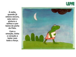 À noite,
quando já
estava escuro,
saiu com a
pintura e
enfiou-a por
baixo da porta
da Pata.
Com a
emoção, tinha
o coração a
bater com
toda a força.

 