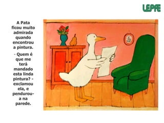 A Pata
ficou muito
admirada
quando
encontrou
a pintura.
- Quem é
que me
terá
mandado
esta linda
pintura? exclamou
ela, e
penduroua na
parede.

 