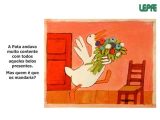 A Pata andava
muito contente
com todos
aqueles belos
presentes.
Mas quem é que
os mandaria?

 