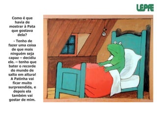 Como é que
havia de
mostrar à Pata
que gostava
dela?
- Tenho de
fazer uma coisa
de que mais
ninguém seja
capaz – decidiu
ele. – tenho que
bater o recorde
do mundo de
salto em altura!
A Patinha vai
ficar muito
surpreendida, e
depois ela
também vai
gostar de mim.

 