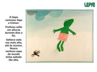 O Sapo
começou logo
a treinar.
Praticou salto
em alturas
durante dias a
fio.
Saltava cada
vez mais alto,
até às nuvens.
Nunca
nenhum sapo
do mundo
tinha saltado
tão alto.

 