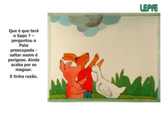 Que é que terá
o Sapo ? –
perguntou a
Pata
preocupada saltar assim é
perigoso. Ainda
acaba por se
magoar.
E tinha razão.

 
