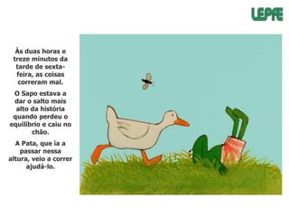 Às duas horas e
treze minutos da
tarde de sextafeira, as coisas
correram mal.

O Sapo estava a
dar o salto mais
alto da história
quando perdeu o
equilíbrio e caiu no
chão.
A Pata, que ía a
passar nessa
altura, veio a correr
ajudá-lo.

 