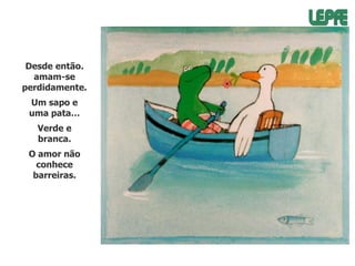 Desde então.
amam-se
perdidamente.

Um sapo e
uma pata…
Verde e
branca.
O amor não
conhece
barreiras.

 