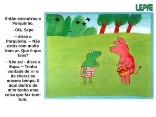 Então encontrou o
Porquinho.
- Olá, Sapo
– disse o
Porquinho. – Não
estás com muito
bom ar. Que é que
tens?
- Não sei - disse o
Sapo. – Tenho
vontade de rir e
de chorar ao
mesmo tempo. E
aqui dentro de
mim tenho uma
coisa que faz tumtum.

 