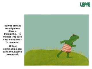 -Talvez estejas
constipado –
disse o
Porquinho. – É
melhor ires para
casa e metereste na cama.
- O Sapo
continuou o seu
caminho. Estava
preocupado

 