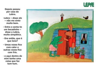 Depois passou
por casa da
Lebre.

-Lebre – disse ele
– não me sinto
muito bem.
- Entra e senta-te
um bocadinho –
disse a Lebre,
muito simpática.
- Ora então, que é
que tens?
- Umas vezes fico
com calor e
outras vezes fico
com frio.
- e aqui dentro de
mim tenho uma
coisa que faz
tum-tum.

 