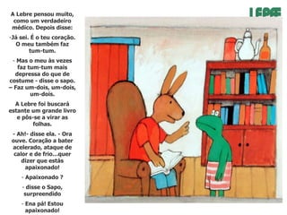 A Lebre pensou muito,
como um verdadeiro
médico. Depois disse:
-Já sei. É o teu coração.
O meu também faz
tum-tum.
- Mas o meu às vezes
faz tum-tum mais
depressa do que de
costume - disse o sapo.
– Faz um-dois, um-dois,
um-dois.
A Lebre foi buscará
estante um grande livro
e pôs-se a virar as
folhas.

- Ah!- disse ela. - Ora
ouve. Coração a bater
acelerado, ataque de
calor e de frio…quer
dizer que estás
apaixonado!
- Apaixonado ?
- disse o Sapo,
surpreendido
- Ena pá! Estou
apaixonado!

 