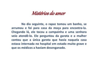 No dia seguinte, o rapaz tomou um banho, se 
arrumou e foi para casa da moça para encontra-la. 
Chegando lá, ele tocou a campainha e uma senhora 
veio atendê-lo. Ele perguntou da garota e a mulher 
contou que a única garota que havia naquela casa 
estava internada no hospital em estado muito grave e 
que os médicos a haviam desenganado. 
 