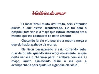 O rapaz ficou muito assustado, sem entender 
direito o que estava acontecendo. Ele foi para o 
hospital para ver se a moça que estava internada era a 
mesma que ele conhecera na noite anterior. 
Chegando lá ele viu que era a mesma moça e 
que ela havia acabado de morrer. 
Ele ficou desesperado e saiu correndo pelas 
ruas da cidade, quando viu a moça novamente, só que 
desta vez ela o chamava para ir embora com ela. O 
moço, muito apaixonado disse à ela que a 
acompanharia para qualquer lugar que ela fosse. 
 