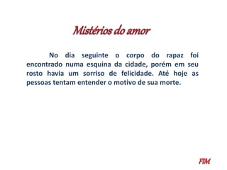 No dia seguinte o corpo do rapaz foi 
encontrado numa esquina da cidade, porém em seu 
rosto havia um sorriso de felicidade. Até hoje as 
pessoas tentam entender o motivo de sua morte. 
 