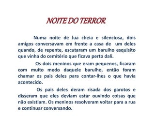 Numa noite de lua cheia e silenciosa, dois 
amigos conversavam em frente a casa de um deles 
quando, de repente, escutaram um barulho esquisito 
que vinha do cemitério que ficava perto dali. 
Os dois meninos que eram pequenos, ficaram 
com muito medo daquele barulho, então foram 
chamar os pais deles para contar-lhes o que havia 
acontecido. 
Os pais deles deram risada dos garotos e 
disseram que eles deviam estar ouvindo coisas que 
não existiam. Os meninos resolveram voltar para a rua 
e continuar conversando. 
 