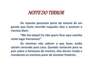 De repente passaram perto do túmulo de um 
garoto que havia morrido naqueles dias e ouviram o 
menino dizer: 
“Me tira daqui! Eu não quero ficar aqui sozinho 
neste lugar horroroso!” 
Os meninos não sabiam o que fazer, então 
saíram correndo para casa. Quando contaram para os 
pais sobre o fantasma do menino, eles deram risada e 
mandaram os meninos parar de inventar histórias. 
 