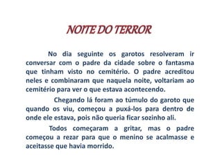 No dia seguinte os garotos resolveram ir 
conversar com o padre da cidade sobre o fantasma 
que tinham visto no cemitério. O padre acreditou 
neles e combinaram que naquela noite, voltariam ao 
cemitério para ver o que estava acontecendo. 
Chegando lá foram ao túmulo do garoto que 
quando os viu, começou a puxá-los para dentro de 
onde ele estava, pois não queria ficar sozinho ali. 
Todos começaram a gritar, mas o padre 
começou a rezar para que o menino se acalmasse e 
aceitasse que havia morrido. 
 