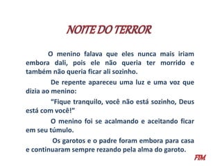 O menino falava que eles nunca mais iriam 
embora dali, pois ele não queria ter morrido e 
também não queria ficar ali sozinho. 
De repente apareceu uma luz e uma voz que 
dizia ao menino: 
“Fique tranquilo, você não está sozinho, Deus 
está com você!” 
O menino foi se acalmando e aceitando ficar 
em seu túmulo. 
Os garotos e o padre foram embora para casa 
e continuaram sempre rezando pela alma do garoto. 
 