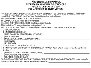 PREFEITURA DE INDAIATUBA 
SECRETARIA MUNICIPAL DE EDUCAÇÃO 
PROJETO LER FAZ BEM 2014 
FICHA TÉCNICA DO LIVRO VIRTUAL 
NOME DA UNIDADE ESCOLAR: EMEB “PROFª ELIZABETH DE LOURDES CARDEAL SIGRIST” 
NOME DO PROFESSOR (A): Profª Ana Paula Santarém Nadim Gomes 
ANO – TURMA – TURNO: 5º ano – C – Matutino 
TÍTULO DO LIVRO: Contos de assombração 
GÊNERO TEXTUAL ESCOLHIDO: Contos de assombração 
TRILHA SONORA (nome do artista e da música): n/a 
RECURSOS TECNOLÓGICOS DISPONÍVEIS E UTILIZADOS NA UNIDADE ESCOLAR: 
( X ) COMPUTADOR 
( X ) NOTEBOOK ESCOLAR 
( ) MAX CÂMERA ( PROJETOR MULTIMÍDIA) 
( ) LOUSA DIGITAL 
( ) MESA EDUCACIONAL (ESPECIFICAR): _______________________________________________ 
( ) SCANNER 
( ) FILMADORA 
( X ) CÂMERA FOTOGRÁFICA DIGITAL 
( X ) MICROSOFT OFFICE 2010: (ESPECIFICAR: POWER Point, Word, entre outros): Power Point 
( X ) PAINT 
( ) BrOFFICE ( ESPECIFICAR: Impress, Writer): ___________________________________________ 
( ) WINDOWS MOVIE MAKER 
( ) OUTROS (ESPECIFICAR): ____________________________________________________ 
RECURSOS GRATUITOS DISPONÍVEIS NA INTERNET(PROGRAMAS/SOFTWARES): Listar o que foi 
utilizado e citar o site com a data de acesso e horário: _______________________________________ 
____________________________________________________________________________________ 
 
