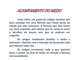 Certa noite, um grupo de amigos resolveu sair 
para acampar em uma floresta que ficava perto da 
cidade que eles moravam. A floresta que eles foram 
era meio esquisita, pois diziam que lá, ouvia-se vozes 
e barulhos de passos sem que se pudesse ver 
ninguém. 
Os amigos resolveram desafiar o medo e 
enfrentar a floresta com a intenção de desmentir tudo 
que falavam sobre ela. 
Os amigos arrumaram tudo o que queriam 
levar e saíram no final da tarde em direção à floresta 
mal assombrada. 
 
