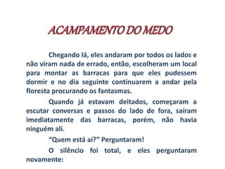 Chegando lá, eles andaram por todos os lados e 
não viram nada de errado, então, escolheram um local 
para montar as barracas para que eles pudessem 
dormir e no dia seguinte continuarem a andar pela 
floresta procurando os fantasmas. 
Quando já estavam deitados, começaram a 
escutar conversas e passos do lado de fora, saíram 
imediatamente das barracas, porém, não havia 
ninguém ali. 
“Quem está aí?” Perguntaram! 
O silêncio foi total, e eles perguntaram 
novamente: 
 