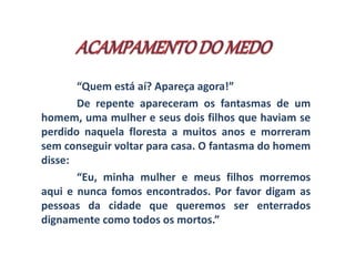 “Quem está aí? Apareça agora!” 
De repente apareceram os fantasmas de um 
homem, uma mulher e seus dois filhos que haviam se 
perdido naquela floresta a muitos anos e morreram 
sem conseguir voltar para casa. O fantasma do homem 
disse: 
“Eu, minha mulher e meus filhos morremos 
aqui e nunca fomos encontrados. Por favor digam as 
pessoas da cidade que queremos ser enterrados 
dignamente como todos os mortos.” 
 