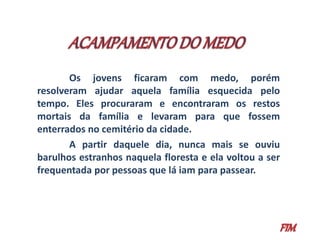Os jovens ficaram com medo, porém 
resolveram ajudar aquela família esquecida pelo 
tempo. Eles procuraram e encontraram os restos 
mortais da família e levaram para que fossem 
enterrados no cemitério da cidade. 
A partir daquele dia, nunca mais se ouviu 
barulhos estranhos naquela floresta e ela voltou a ser 
frequentada por pessoas que lá iam para passear. 
 