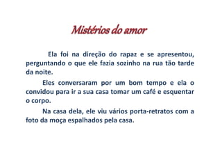 Ela foi na direção do rapaz e se apresentou, 
perguntando o que ele fazia sozinho na rua tão tarde 
da noite. 
Eles conversaram por um bom tempo e ela o 
convidou para ir a sua casa tomar um café e esquentar 
o corpo. 
Na casa dela, ele viu vários porta-retratos com a 
foto da moça espalhados pela casa. 
 