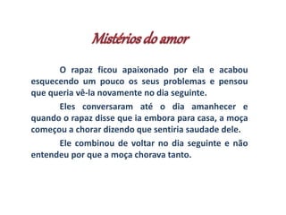 O rapaz ficou apaixonado por ela e acabou 
esquecendo um pouco os seus problemas e pensou 
que queria vê-la novamente no dia seguinte. 
Eles conversaram até o dia amanhecer e 
quando o rapaz disse que ia embora para casa, a moça 
começou a chorar dizendo que sentiria saudade dele. 
Ele combinou de voltar no dia seguinte e não 
entendeu por que a moça chorava tanto. 
 