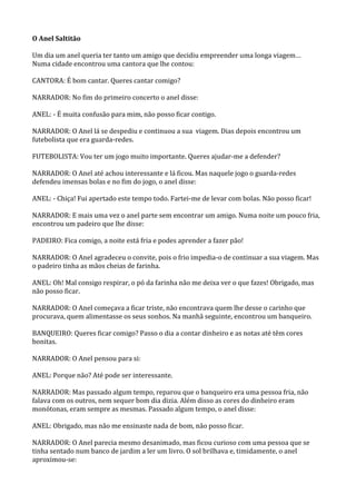 O Anel Saltitão

Um dia um anel queria ter tanto um amigo que decidiu empreender uma longa viagem…
Numa cidade encontrou uma cantora que lhe contou:

CANTORA: É bom cantar. Queres cantar comigo?

NARRADOR: No fim do primeiro concerto o anel disse:

ANEL: - É muita confusão para mim, não posso ficar contigo.

NARRADOR: O Anel lá se despediu e continuou a sua viagem. Dias depois encontrou um
futebolista que era guarda-redes.

FUTEBOLISTA: Vou ter um jogo muito importante. Queres ajudar-me a defender?

NARRADOR: O Anel até achou interessante e lá ficou. Mas naquele jogo o guarda-redes
defendeu imensas bolas e no fim do jogo, o anel disse:

ANEL: - Chiça! Fui apertado este tempo todo. Fartei-me de levar com bolas. Não posso ficar!

NARRADOR: E mais uma vez o anel parte sem encontrar um amigo. Numa noite um pouco fria,
encontrou um padeiro que lhe disse:

PADEIRO: Fica comigo, a noite está fria e podes aprender a fazer pão!

NARRADOR: O Anel agradeceu o convite, pois o frio impedia-o de continuar a sua viagem. Mas
o padeiro tinha as mãos cheias de farinha.

ANEL: Oh! Mal consigo respirar, o pó da farinha não me deixa ver o que fazes! Obrigado, mas
não posso ficar.

NARRADOR: O Anel começava a ficar triste, não encontrava quem lhe desse o carinho que
procurava, quem alimentasse os seus sonhos. Na manhã seguinte, encontrou um banqueiro.

BANQUEIRO: Queres ficar comigo? Passo o dia a contar dinheiro e as notas até têm cores
bonitas.

NARRADOR: O Anel pensou para si:

ANEL: Porque não? Até pode ser interessante.

NARRADOR: Mas passado algum tempo, reparou que o banqueiro era uma pessoa fria, não
falava com os outros, nem sequer bom dia dizia. Além disso as cores do dinheiro eram
monótonas, eram sempre as mesmas. Passado algum tempo, o anel disse:

ANEL: Obrigado, mas não me ensinaste nada de bom, não posso ficar.

NARRADOR: O Anel parecia mesmo desanimado, mas ficou curioso com uma pessoa que se
tinha sentado num banco de jardim a ler um livro. O sol brilhava e, timidamente, o anel
aproximou-se:
 