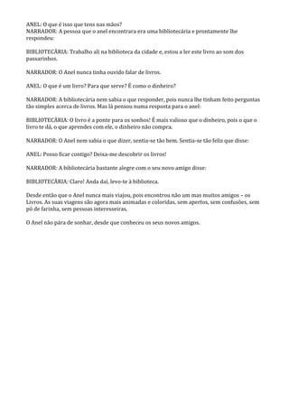 ANEL: O que é isso que tens nas mãos?
NARRADOR: A pessoa que o anel encontrara era uma bibliotecária e prontamente lhe
respondeu:

BIBLIOTECÁRIA: Trabalho ali na biblioteca da cidade e, estou a ler este livro ao som dos
passarinhos.

NARRADOR: O Anel nunca tinha ouvido falar de livros.

ANEL: O que é um livro? Para que serve? É como o dinheiro?

NARRADOR: A bibliotecária nem sabia o que responder, pois nunca lhe tinham feito perguntas
tão simples acerca de livros. Mas lá pensou numa resposta para o anel:

BIBLIOTECÁRIA: O livro é a ponte para os sonhos! É mais valioso que o dinheiro, pois o que o
livro te dá, o que aprendes com ele, o dinheiro não compra.

NARRADOR: O Anel nem sabia o que dizer, sentia-se tão bem. Sentia-se tão feliz que disse:

ANEL: Posso ficar contigo? Deixa-me descobrir os livros!

NARRADOR: A bibliotecária bastante alegre com o seu novo amigo disse:

BIBLIOTECÁRIA: Claro! Anda daí, levo-te à biblioteca.

Desde então que o Anel nunca mais viajou, pois encontrou não um mas muitos amigos – os
Livros. As suas viagens são agora mais animadas e coloridas, sem apertos, sem confusões, sem
pó de farinha, sem pessoas interesseiras.

O Anel não pára de sonhar, desde que conheceu os seus novos amigos.
 