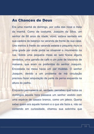 Luciano Cardozo Magalhães
10
As Chances de Deus
Era uma manhã de domingo, por volta das nove e meia
da manhã. Como de costume, Joaquim da Silva, um
senhor de 68 anos de idade, viúvo, estava sentado em
sua cadeira de balanço na varanda de frente de sua casa.
Uns metros à frente da varanda estava o pequeno muro e
uma grade por onde podia se observar o movimento na
rua. Sobre uma pequena mesa ao lado ficava alguns
remédios, uma garrafa de café e um pote de biscoitos de
maisena, que eram os preferidos do senhor Joaquim.
Encostada na mesa havia um par muletas. O senhor
Joaquim, devido a um problema de má circulação
precisou fazer amputação de parte da perna esquerda na
altura do joelho.
Enquanto permanecia ali, sentado, percebeu que todos os
domingos àquela hora passava um senhor vestido com
uma espécie de casaco branco, como um jaleco. Queria
saber quem era aquele homem e o que ele fazia e, não se
contendo em curiosidade, chamou sua sobrinha que
 