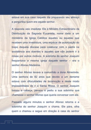 Contos Católicos
11
estava em sua casa naquele dia preparando seu almoço
e perguntou quem era aquele senhor.
A resposta veio imediata: Ele é Ministro Extraordinário da
Distribuição da Sagrada Eucaristia, nome dado a um
ministério da Igreja Católica àqueles ou àquelas que
recebem uma investidura, uma espécie de autorização do
bispo daquela diocese para colaborar com o padre na
assistência aos doentes e àqueles que não podem ir à
missa por outros motivos. A sobrinha do senhor Joaquim
frequentava a mesma igreja daquele senhor – era o
senhor Afonso Medeiros.
O senhor Afonso levava a comunhão a dona Almerinda.
Uma senhora de 82 anos que devido a um derrame
estava com difuculdades de locomoção e deste modo
impossibilitada de ir à Santa Missa. O senhor Joaquim
baixou a cabeça, pensou e pediu a sua sobrinha que
chamasse o senhor Afonso que queria conversar com ele.
Passado alguns minutos o senhor Afonso retorna e a
sobrinha do senhor Joaquim o chama. Ele pára, olha
quem o chamou e segue em direção à casa do senhor
 