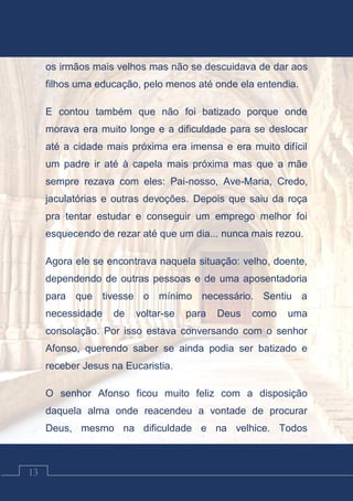 Contos Católicos
13
os irmãos mais velhos mas não se descuidava de dar aos
filhos uma educação, pelo menos até onde ela entendia.
E contou também que não foi batizado porque onde
morava era muito longe e a dificuldade para se deslocar
até a cidade mais próxima era imensa e era muito difícil
um padre ir até à capela mais próxima mas que a mãe
sempre rezava com eles: Pai-nosso, Ave-Maria, Credo,
jaculatórias e outras devoções. Depois que saiu da roça
pra tentar estudar e conseguir um emprego melhor foi
esquecendo de rezar até que um dia... nunca mais rezou.
Agora ele se encontrava naquela situação: velho, doente,
dependendo de outras pessoas e de uma aposentadoria
para que tivesse o mínimo necessário. Sentiu a
necessidade de voltar-se para Deus como uma
consolação. Por isso estava conversando com o senhor
Afonso, querendo saber se ainda podia ser batizado e
receber Jesus na Eucaristia.
O senhor Afonso ficou muito feliz com a disposição
daquela alma onde reacendeu a vontade de procurar
Deus, mesmo na dificuldade e na velhice. Todos
 