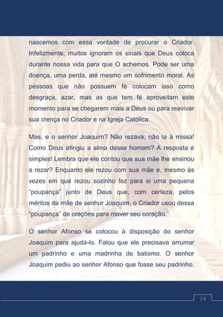 Luciano Cardozo Magalhães
14
nascemos com essa vontade de procurar o Criador.
Infelizmente, muitos ignoram os sinais que Deus coloca
durante nossa vida para que O achemos. Pode ser uma
doença, uma perda, até mesmo um sofrimento moral. As
pessoas que não possuem fé colocam isso como
desgraça, azar, mas as que tem fé aproveitam este
momento para se chegarem mais a Deus ou para reavivar
sua crença no Criador e na Igreja Católica.
Mas, e o senhor Joaquim? Não rezava, não ia à missa!
Como Deus atingiu a alma desse homem? A resposta é
simples! Lembra que ele contou que sua mãe lhe ensinou
a rezar? Enquanto ele rezou com sua mãe e, mesmo às
vezes em que rezou sozinho fez para si uma pequena
“poupança” junto de Deus que, com certeza, pelos
méritos da mãe de senhor Joaquim, o Criador usou dessa
“poupança” de orações para mover seu coração.
O senhor Afonso se colocou à disposição do senhor
Joaquim para ajudá-lo. Falou que ele precisava arrumar
um padrinho e uma madrinha de batismo. O senhor
Joaquim pediu ao senhor Afonso que fosse seu padrinho.
 