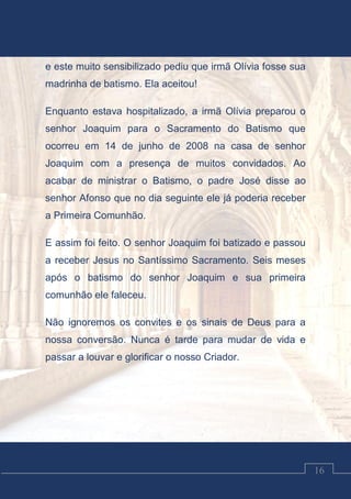 Luciano Cardozo Magalhães
16
e este muito sensibilizado pediu que irmã Olívia fosse sua
madrinha de batismo. Ela aceitou!
Enquanto estava hospitalizado, a irmã Olívia preparou o
senhor Joaquim para o Sacramento do Batismo que
ocorreu em 14 de junho de 2008 na casa de senhor
Joaquim com a presença de muitos convidados. Ao
acabar de ministrar o Batismo, o padre José disse ao
senhor Afonso que no dia seguinte ele já poderia receber
a Primeira Comunhão.
E assim foi feito. O senhor Joaquim foi batizado e passou
a receber Jesus no Santíssimo Sacramento. Seis meses
após o batismo do senhor Joaquim e sua primeira
comunhão ele faleceu.
Não ignoremos os convites e os sinais de Deus para a
nossa conversão. Nunca é tarde para mudar de vida e
passar a louvar e glorificar o nosso Criador.
 