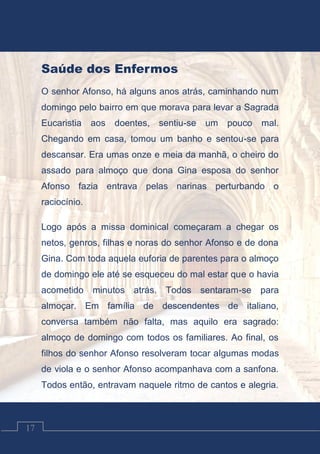 Contos Católicos
17
Saúde dos Enfermos
O senhor Afonso, há alguns anos atrás, caminhando num
domingo pelo bairro em que morava para levar a Sagrada
Eucaristia aos doentes, sentiu-se um pouco mal.
Chegando em casa, tomou um banho e sentou-se para
descansar. Era umas onze e meia da manhã, o cheiro do
assado para almoço que dona Gina esposa do senhor
Afonso fazia entrava pelas narinas perturbando o
raciocínio.
Logo após a missa dominical começaram a chegar os
netos, genros, filhas e noras do senhor Afonso e de dona
Gina. Com toda aquela euforia de parentes para o almoço
de domingo ele até se esqueceu do mal estar que o havia
acometido minutos atrás. Todos sentaram-se para
almoçar. Em família de descendentes de italiano,
conversa também não falta, mas aquilo era sagrado:
almoço de domingo com todos os familiares. Ao final, os
filhos do senhor Afonso resolveram tocar algumas modas
de viola e o senhor Afonso acompanhava com a sanfona.
Todos então, entravam naquele ritmo de cantos e alegria.
 