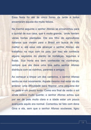 Luciano Cardozo Magalhães
18
Essa festa foi até às cinco horas da tarde e todos
encerraram aquela dia muito felizes.
Na manhã seguinte o senhor Afonso se encaminhou para
o quintal de sua casa, que é muito grande, onde haviam
várias hortas plantadas. Ele era filho de agricultores
italianos que vieram para o Brasil em busca de vida
melhor e, até essa vida alcançar o senhor Afonso, ele
trabalhou na roça com os pais, por isso ele conhecia
alguns segredos do plantio de hortaliças, legumes e
frutas. Sua horta era bem conhecida na vizinhança;
sempre que ela dava uma boa safra senhor Afonso
distribuía com os vizinhos, parentes e amigos.
Ao começar a limpar um dos canteiros, o senhor Afonso
sentiu-se mal novamente. Aquele mesmo mal estar do dia
anterior: uma dificuldade para respirar, uma pequena dor
no peito e um pouco tonto. Como era final de verão o sol
ainda estava muito quente; o senhor Afonso achou que
por ser de pele muito clara e a idade estar um pouco
avançada aquilo era normal. Comentou tal fato com dona
Gina e ela, sem que o senhor Afonso soubesse, ligou
 